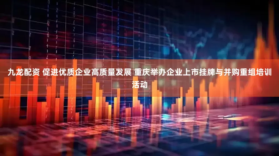 九龙配资 促进优质企业高质量发展 重庆举办企业上市挂牌与并购重组培训活动