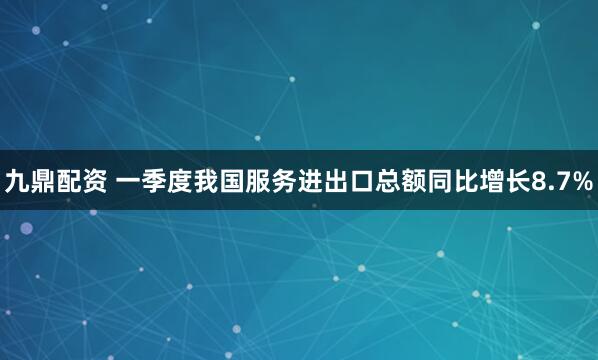 九鼎配资 一季度我国服务进出口总额同比增长8.7%