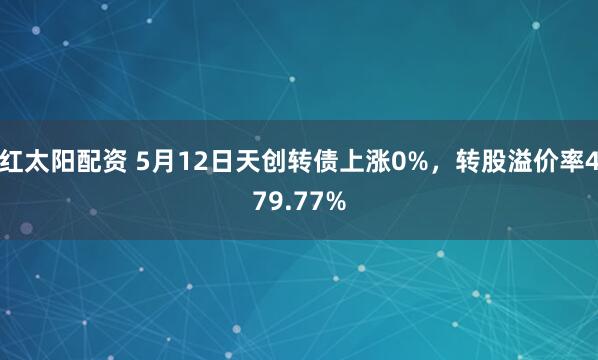 红太阳配资 5月12日天创转债上涨0%，转股溢价率479.77%