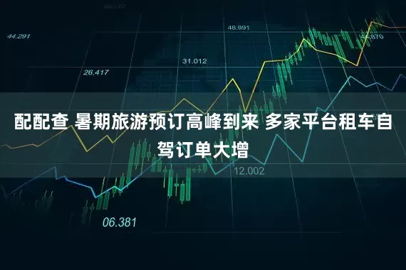 配配查 暑期旅游预订高峰到来 多家平台租车自驾订单大增