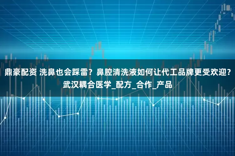 鼎豪配资 洗鼻也会踩雷？鼻腔清洗液如何让代工品牌更受欢迎？武汉耦合医学_配方_合作_产品