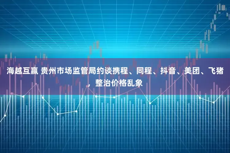 海越互赢 贵州市场监管局约谈携程、同程、抖音、美团、飞猪，整治价格乱象