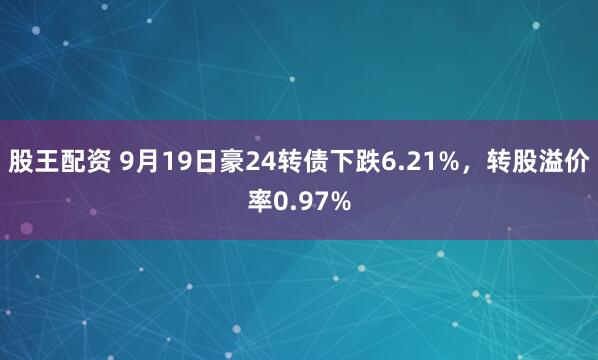 股王配资 9月19日豪24转债下跌6.21%，转股溢价率0.97%