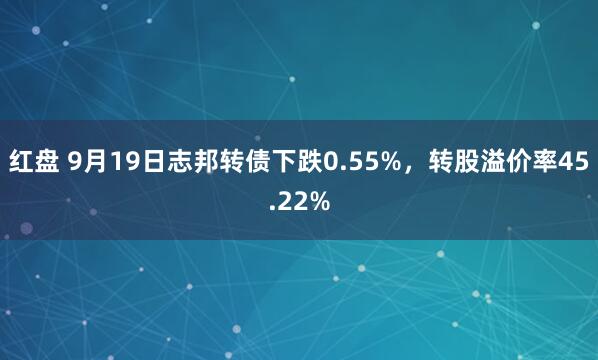 红盘 9月19日志邦转债下跌0.55%，转股溢价率45.22%