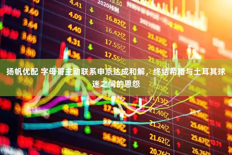 扬帆优配 字母哥主动联系申京达成和解，终结希腊与土耳其球迷之间的恩怨